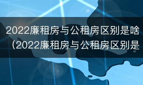 2022廉租房与公租房区别是啥（2022廉租房与公租房区别是啥呀）