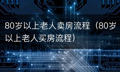 80岁以上老人卖房流程（80岁以上老人买房流程）