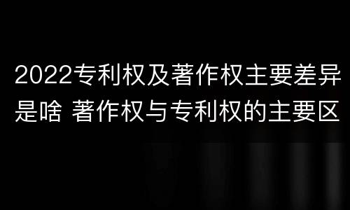 2022专利权及著作权主要差异是啥 著作权与专利权的主要区别