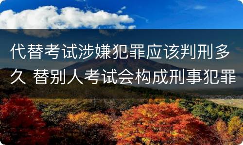 代替考试涉嫌犯罪应该判刑多久 替别人考试会构成刑事犯罪吗