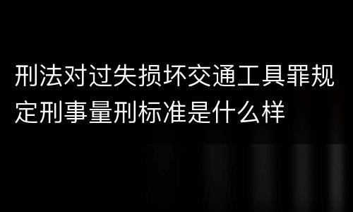 刑法对过失损坏交通工具罪规定刑事量刑标准是什么样