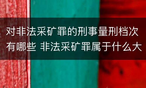 对非法采矿罪的刑事量刑档次有哪些 非法采矿罪属于什么大类