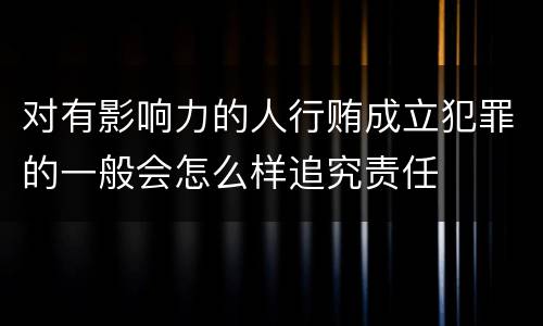 对有影响力的人行贿成立犯罪的一般会怎么样追究责任