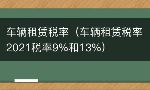 车辆租赁税率（车辆租赁税率2021税率9%和13%）