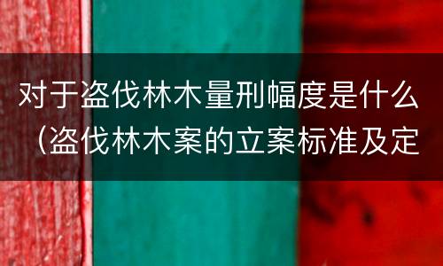 对于盗伐林木量刑幅度是什么（盗伐林木案的立案标准及定罪与量刑）