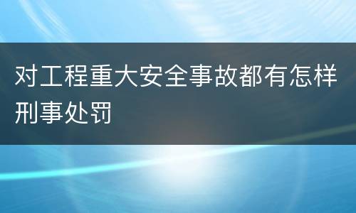 对工程重大安全事故都有怎样刑事处罚