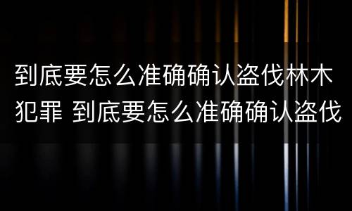 到底要怎么准确确认盗伐林木犯罪 到底要怎么准确确认盗伐林木犯罪记录
