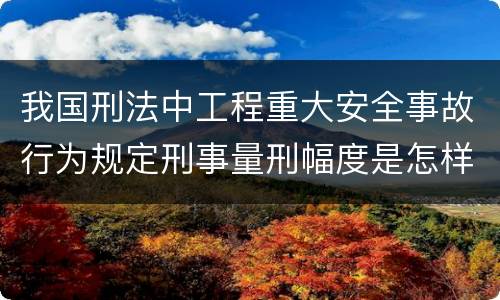 我国刑法中工程重大安全事故行为规定刑事量刑幅度是怎样
