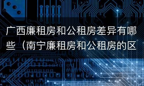 广西廉租房和公租房差异有哪些（南宁廉租房和公租房的区别）