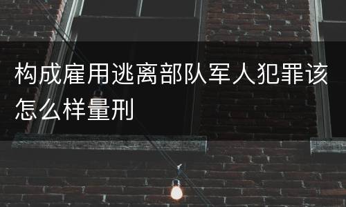 构成雇用逃离部队军人犯罪该怎么样量刑