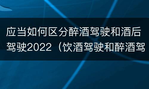 应当如何区分醉酒驾驶和酒后驾驶2022（饮酒驾驶和醉酒驾驶的界定标准是什么）