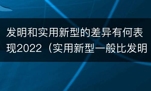 发明和实用新型的差异有何表现2022（实用新型一般比发明的创造性要高一些）