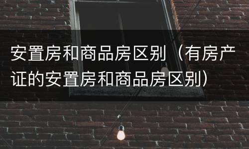 安置房和商品房区别（有房产证的安置房和商品房区别）