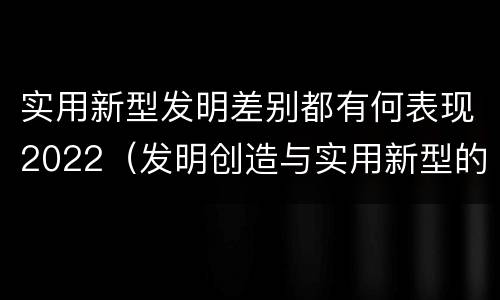 实用新型发明差别都有何表现2022（发明创造与实用新型的区别）