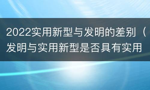 2022实用新型与发明的差别（发明与实用新型是否具有实用性）
