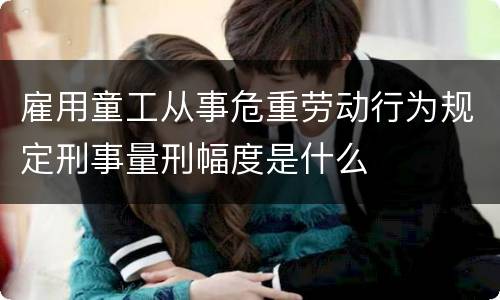 雇用童工从事危重劳动行为规定刑事量刑幅度是什么