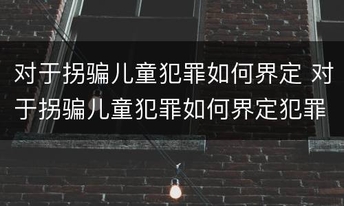 对于拐骗儿童犯罪如何界定 对于拐骗儿童犯罪如何界定犯罪主体