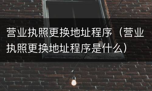 营业执照更换地址程序（营业执照更换地址程序是什么）