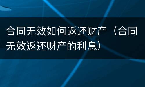 合同无效如何返还财产（合同无效返还财产的利息）