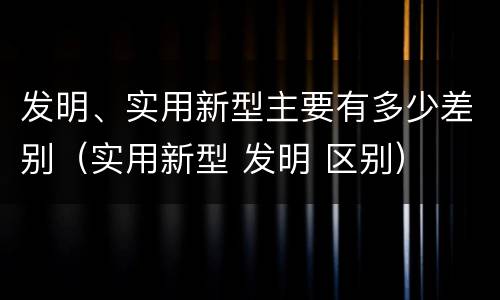 发明、实用新型主要有多少差别（实用新型 发明 区别）