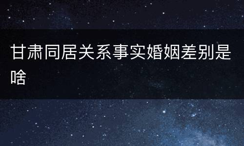 甘肃同居关系事实婚姻差别是啥