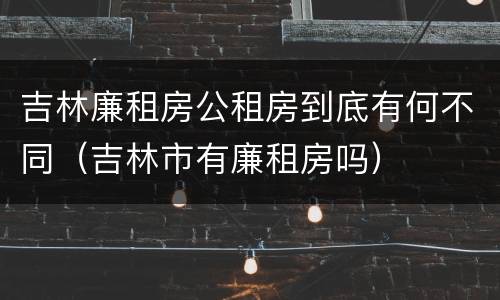 吉林廉租房公租房到底有何不同（吉林市有廉租房吗）