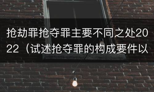 抢劫罪抢夺罪主要不同之处2022（试述抢夺罪的构成要件以及与抢劫罪的区别）