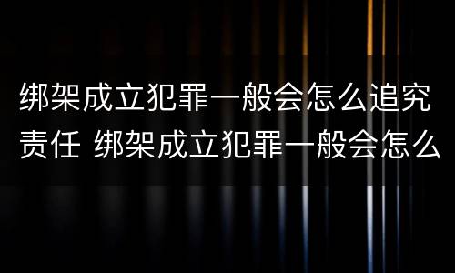 绑架成立犯罪一般会怎么追究责任 绑架成立犯罪一般会怎么追究责任吗