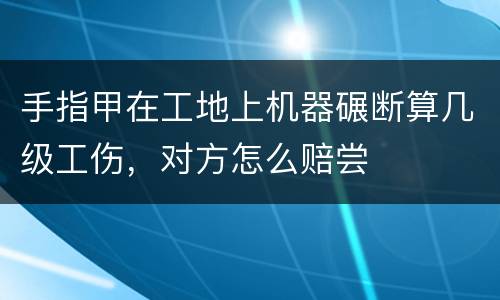 手指甲在工地上机器碾断算几级工伤，对方怎么赔尝