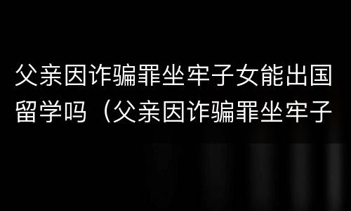 父亲因诈骗罪坐牢子女能出国留学吗（父亲因诈骗罪坐牢子女能出国留学吗知乎）