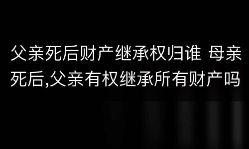 父亲死后财产继承权归谁 母亲死后,父亲有权继承所有财产吗