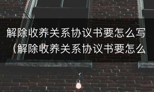 解除收养关系协议书要怎么写（解除收养关系协议书要怎么写才有效）