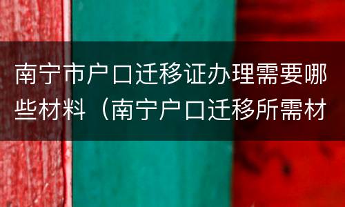 南宁市户口迁移证办理需要哪些材料（南宁户口迁移所需材料）
