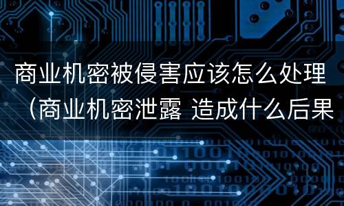 商业机密被侵害应该怎么处理（商业机密泄露 造成什么后果）