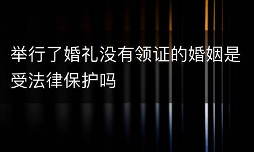 举行了婚礼没有领证的婚姻是受法律保护吗