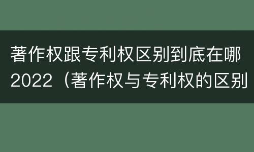 著作权跟专利权区别到底在哪2022（著作权与专利权的区别有哪些）