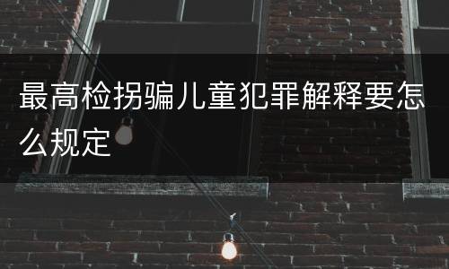 最高检拐骗儿童犯罪解释要怎么规定