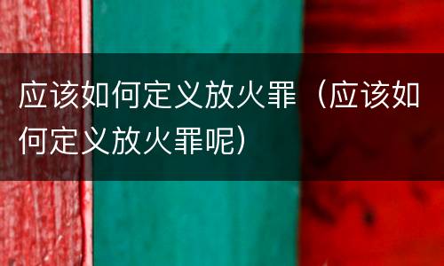 应该如何定义放火罪（应该如何定义放火罪呢）