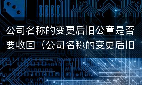公司名称的变更后旧公章是否要收回（公司名称的变更后旧公章是否要收回了）