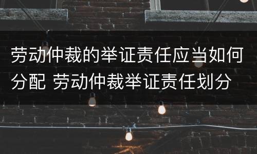 劳动仲裁的举证责任应当如何分配 劳动仲裁举证责任划分