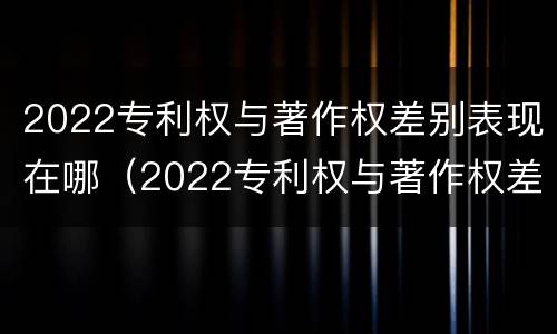 2022专利权与著作权差别表现在哪（2022专利权与著作权差别表现在哪些方面）