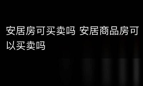 安居房可买卖吗 安居商品房可以买卖吗