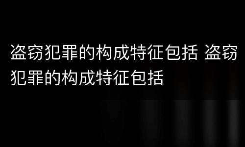盗窃犯罪的构成特征包括 盗窃犯罪的构成特征包括