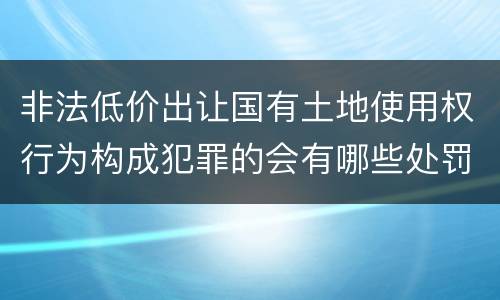 非法低价出让国有土地使用权行为构成犯罪的会有哪些处罚