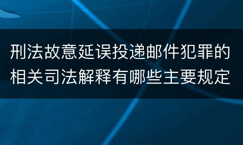 刑法故意延误投递邮件犯罪的相关司法解释有哪些主要规定