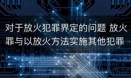 对于放火犯罪界定的问题 放火罪与以放火方法实施其他犯罪的界限