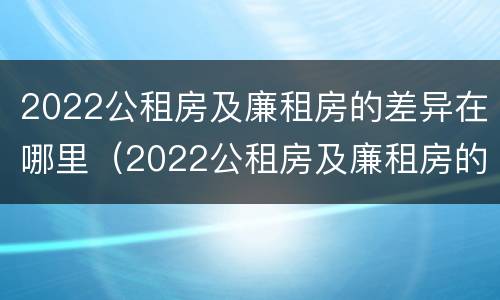 2022公租房及廉租房的差异在哪里（2022公租房及廉租房的差异在哪里查询）