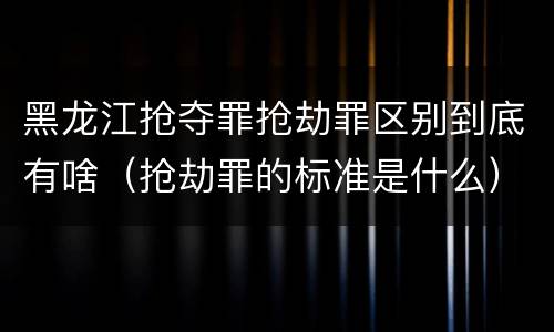 黑龙江抢夺罪抢劫罪区别到底有啥（抢劫罪的标准是什么）