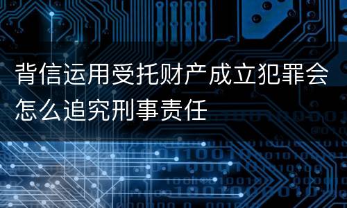 背信运用受托财产成立犯罪会怎么追究刑事责任