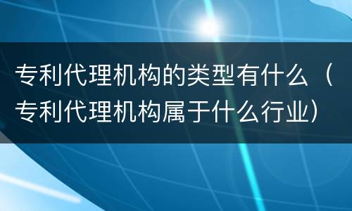 专利代理机构的类型有什么（专利代理机构属于什么行业）